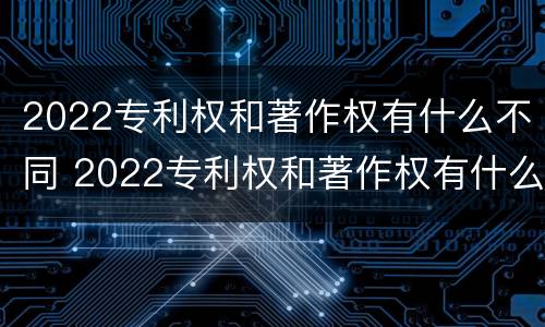 2022专利权和著作权有什么不同 2022专利权和著作权有什么不同之处