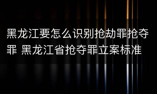 黑龙江要怎么识别抢劫罪抢夺罪 黑龙江省抢夺罪立案标准