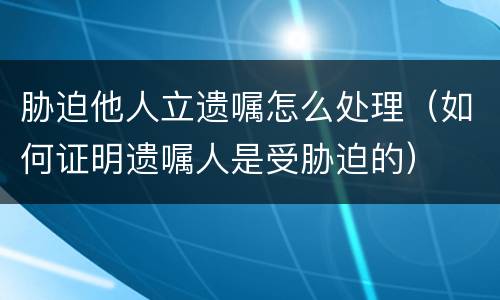 胁迫他人立遗嘱怎么处理（如何证明遗嘱人是受胁迫的）