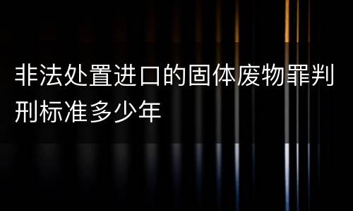 非法处置进口的固体废物罪判刑标准多少年