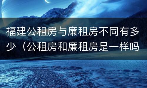 福建公租房与廉租房不同有多少（公租房和廉租房是一样吗）