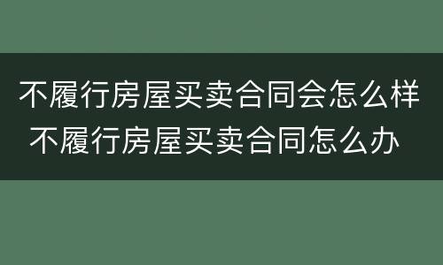 不履行房屋买卖合同会怎么样 不履行房屋买卖合同怎么办