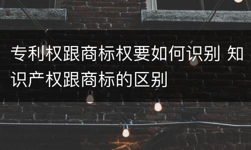 专利权跟商标权要如何识别 知识产权跟商标的区别