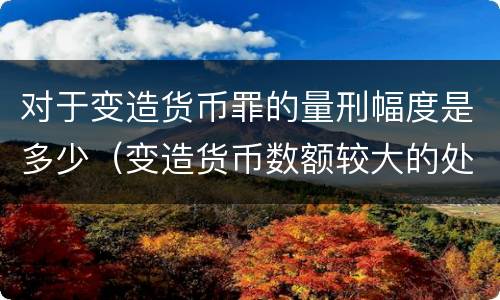 对于变造货币罪的量刑幅度是多少（变造货币数额较大的处以下有期徒刑）
