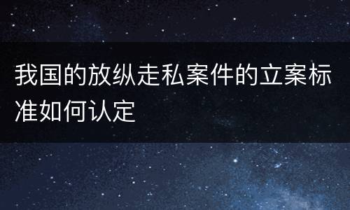我国的放纵走私案件的立案标准如何认定