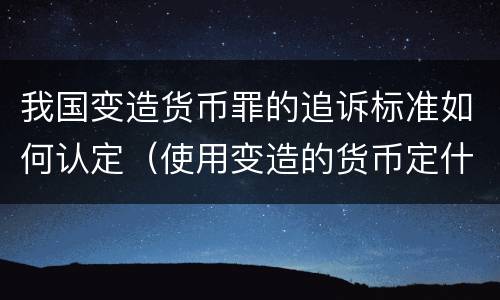 我国变造货币罪的追诉标准如何认定（使用变造的货币定什么罪）