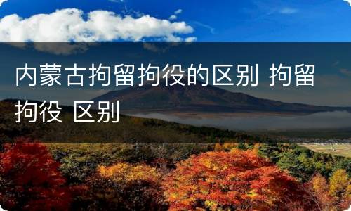 内蒙古拘留拘役的区别 拘留 拘役 区别