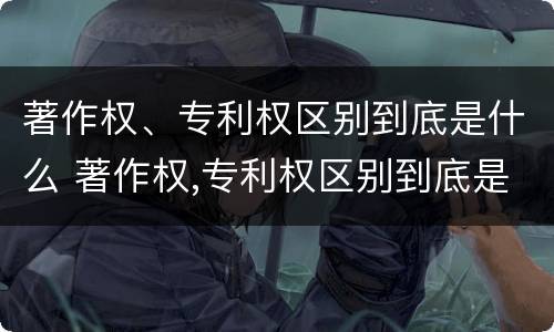 著作权、专利权区别到底是什么 著作权,专利权区别到底是什么意思
