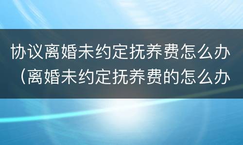协议离婚未约定抚养费怎么办（离婚未约定抚养费的怎么办）