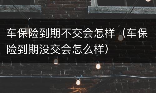 车保险到期不交会怎样（车保险到期没交会怎么样）