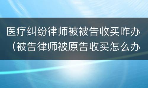 医疗纠纷律师被被告收买咋办（被告律师被原告收买怎么办）