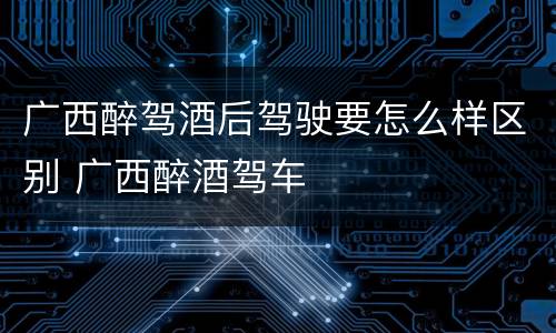 广西醉驾酒后驾驶要怎么样区别 广西醉酒驾车