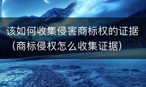 该如何收集侵害商标权的证据（商标侵权怎么收集证据）