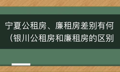 宁夏公租房、廉租房差别有何（银川公租房和廉租房的区别）