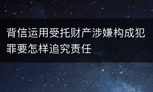 背信运用受托财产涉嫌构成犯罪要怎样追究责任