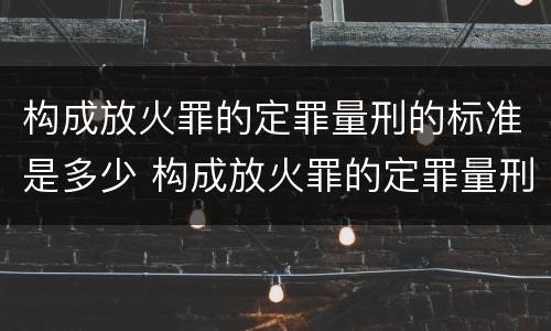 构成放火罪的定罪量刑的标准是多少 构成放火罪的定罪量刑的标准是多少