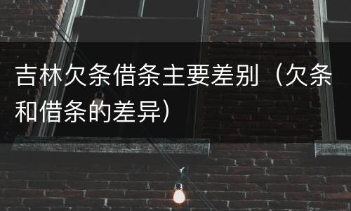 吉林欠条借条主要差别（欠条和借条的差异）