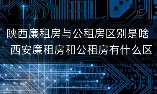 陕西廉租房与公租房区别是啥 西安廉租房和公租房有什么区别