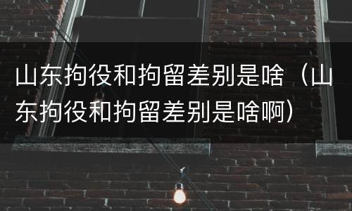 山东拘役和拘留差别是啥（山东拘役和拘留差别是啥啊）