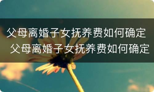 父母离婚子女抚养费如何确定 父母离婚子女抚养费如何确定的