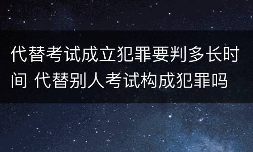 代替考试成立犯罪要判多长时间 代替别人考试构成犯罪吗