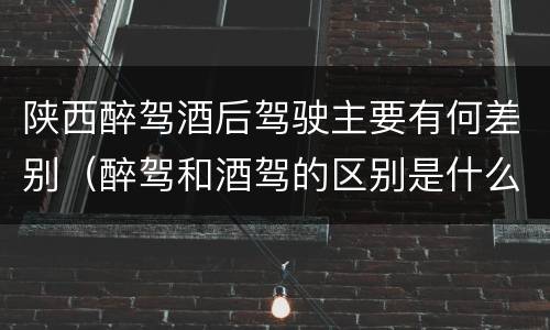 陕西醉驾酒后驾驶主要有何差别（醉驾和酒驾的区别是什么）