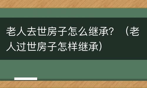 老人去世房子怎么继承？（老人过世房子怎样继承）