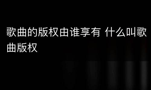 歌曲的版权由谁享有 什么叫歌曲版权