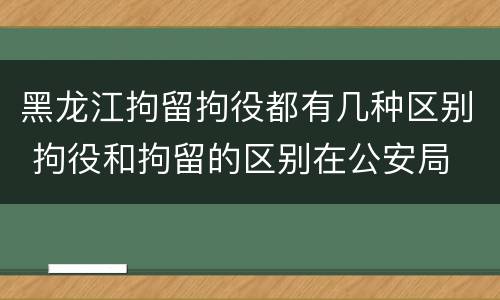 黑龙江拘留拘役都有几种区别 拘役和拘留的区别在公安局