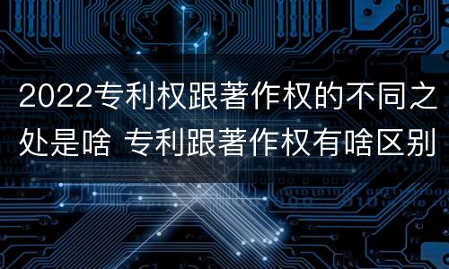 2022专利权跟著作权的不同之处是啥 专利跟著作权有啥区别