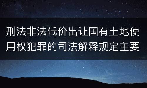 刑法非法低价出让国有土地使用权犯罪的司法解释规定主要内容包括什么