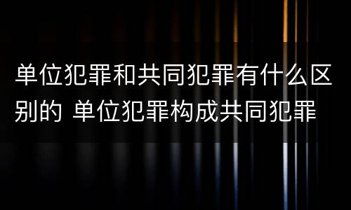 单位犯罪和共同犯罪有什么区别的 单位犯罪构成共同犯罪