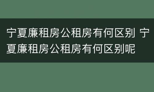 宁夏廉租房公租房有何区别 宁夏廉租房公租房有何区别呢