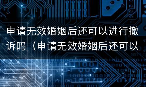申请无效婚姻后还可以进行撤诉吗（申请无效婚姻后还可以进行撤诉吗法律）