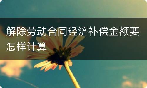 解除劳动合同经济补偿金额要怎样计算