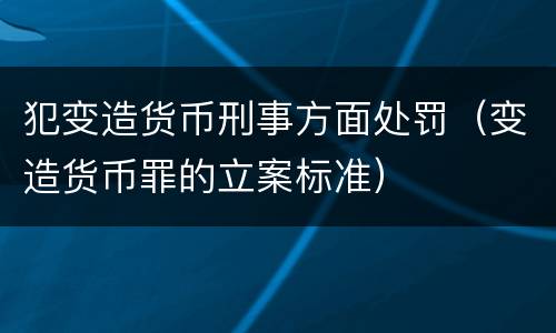 犯变造货币刑事方面处罚（变造货币罪的立案标准）