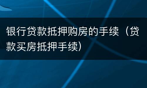 银行贷款抵押购房的手续（贷款买房抵押手续）