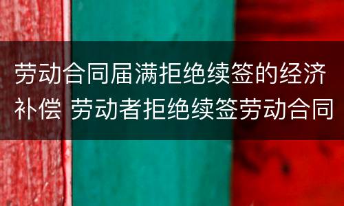 劳动合同届满拒绝续签的经济补偿 劳动者拒绝续签劳动合同,如何规定