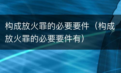 构成放火罪的必要要件（构成放火罪的必要要件有）