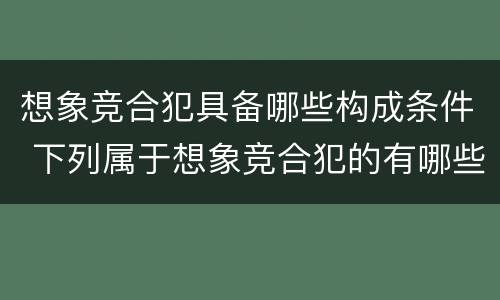 想象竞合犯具备哪些构成条件 下列属于想象竞合犯的有哪些