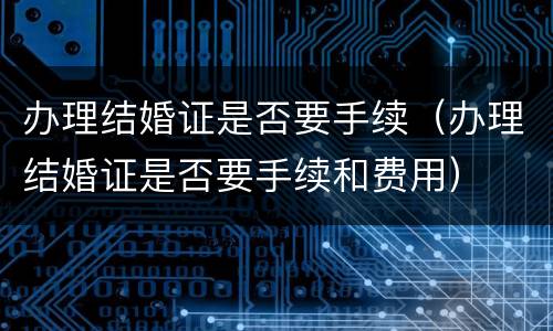 办理结婚证是否要手续（办理结婚证是否要手续和费用）
