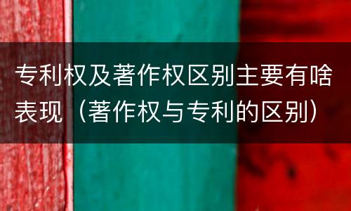 专利权及著作权区别主要有啥表现（著作权与专利的区别）