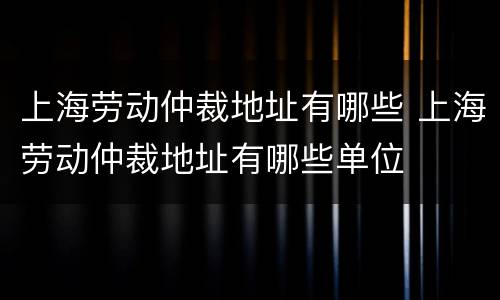 上海劳动仲裁地址有哪些 上海劳动仲裁地址有哪些单位