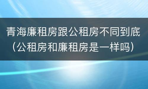 青海廉租房跟公租房不同到底（公租房和廉租房是一样吗）