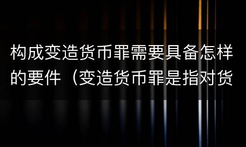 构成变造货币罪需要具备怎样的要件（变造货币罪是指对货币采用什么方法）