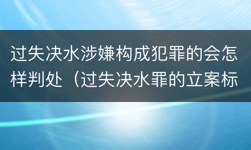 过失决水涉嫌构成犯罪的会怎样判处（过失决水罪的立案标准）