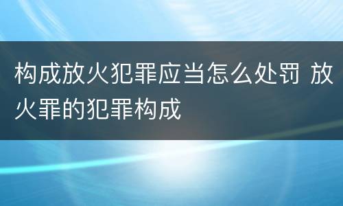 构成放火犯罪应当怎么处罚 放火罪的犯罪构成