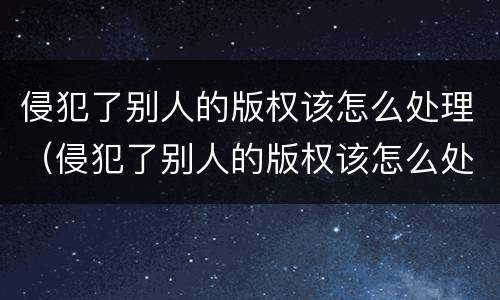 侵犯了别人的版权该怎么处理（侵犯了别人的版权该怎么处理好）