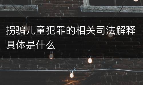 拐骗儿童犯罪的相关司法解释具体是什么