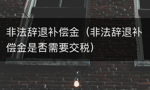 非法辞退补偿金（非法辞退补偿金是否需要交税）